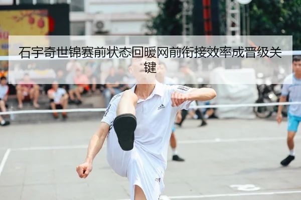 石宇奇世锦赛前状态回暖网前衔接效率成晋级关键
